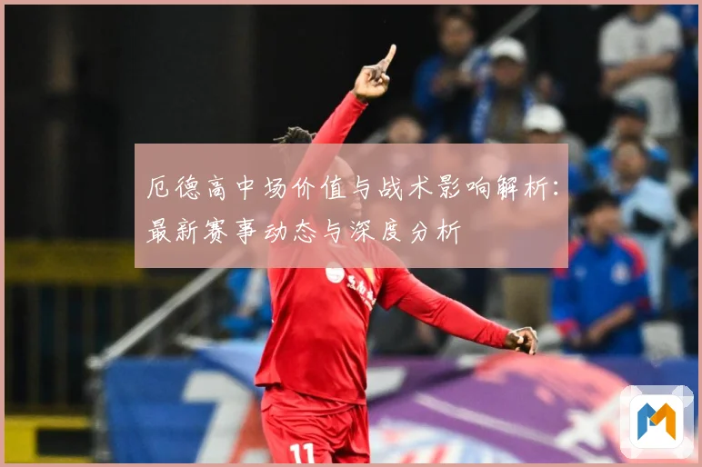 厄德高中场价值与战术影响解析：最新赛事动态与深度分析