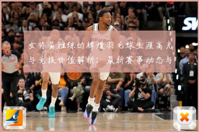 女将黄雅琼的辉煌羽毛球生涯高光与竞技价值解析：最新赛事动态与深度分析