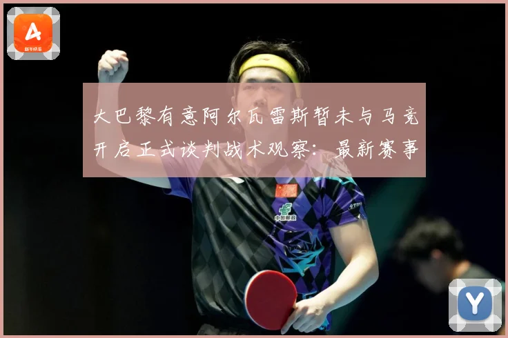 大巴黎有意阿尔瓦雷斯暂未与马竞开启正式谈判战术观察：最新赛事动态与深度分析