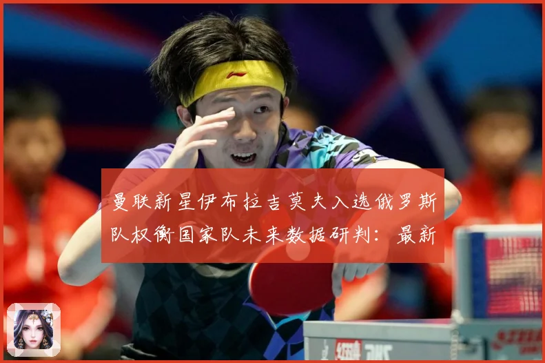 曼联新星伊布拉吉莫夫入选俄罗斯队权衡国家队未来数据研判：最新赛事动态与深度分析