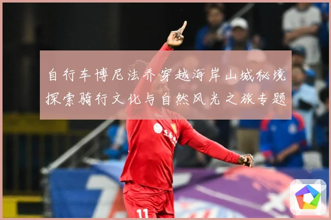 自行车博尼法乔穿越海岸山城秘境探索骑行文化与自然风光之旅专题观察：最新赛事动态与深度分析