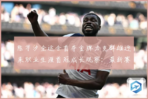 陈芋汐全运会首夺金牌力克群雄迎来职业生涯首冠成长观察：最新赛事动态与深度分析