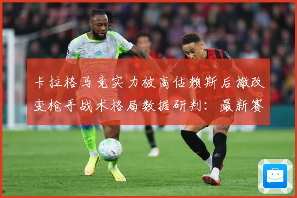 卡拉格马竞实力被高估赖斯后撤改变枪手战术格局数据研判：最新赛事动态与深度分析