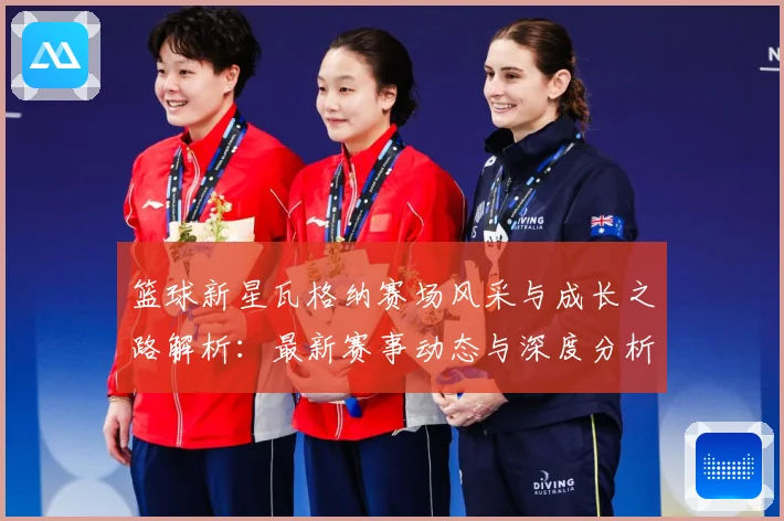篮球新星瓦格纳赛场风采与成长之路解析：最新赛事动态与深度分析