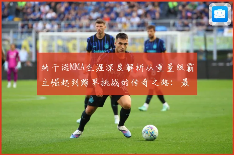 纳干诺MMA生涯深度解析从重量级霸主崛起到跨界挑战的传奇之路：最新赛事动态与深度分析