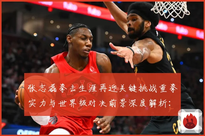张志磊拳击生涯再迎关键挑战重拳实力与世界级对决前景深度解析：最新赛事动态与深度分析