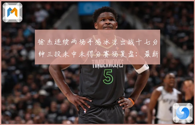 徐杰连续两场手感冰凉出战十七分钟三投未中未得分赛场复盘：最新赛事动态与深度分析