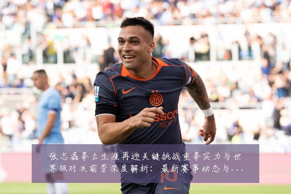 张志磊拳击生涯再迎关键挑战重拳实力与世界级对决前景深度解析：最新赛事动态与深度分析