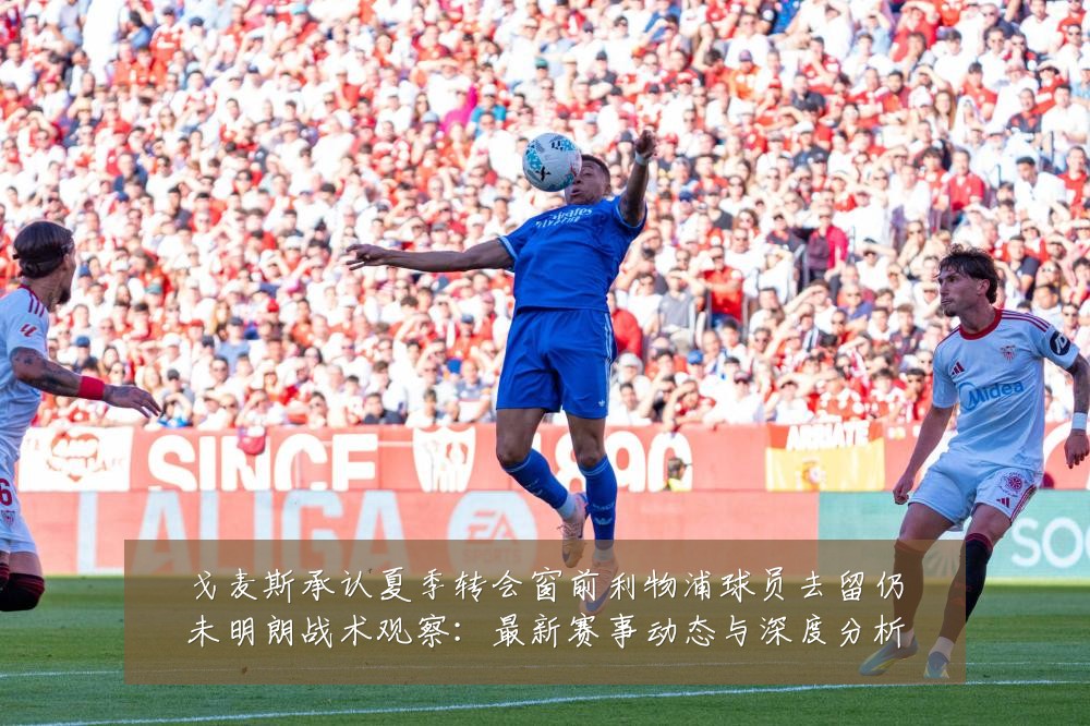 戈麦斯承认夏季转会窗前利物浦球员去留仍未明朗战术观察:最新赛事动态与深度分析