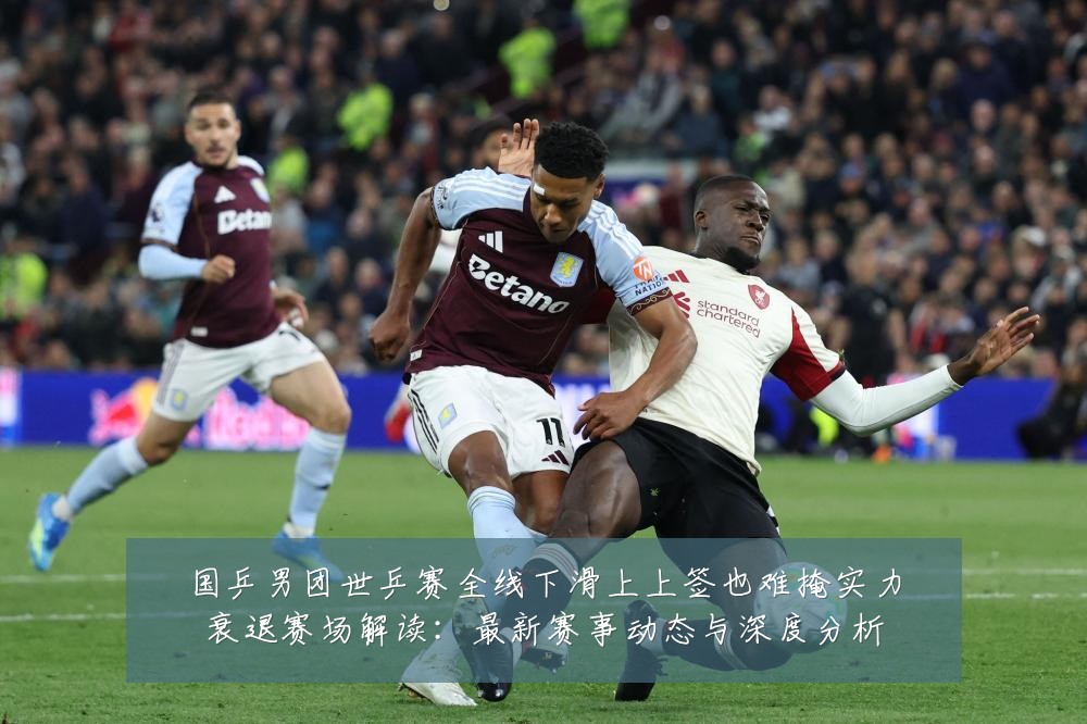 国乒男团世乒赛全线下滑上上签也难掩实力衰退赛场解读:最新赛事动态与深度分析